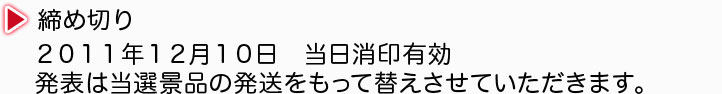 3. 締め切り 2011年12月10日 当日消印有効 発表は当選景品の発送をもって替えさせていただきます。